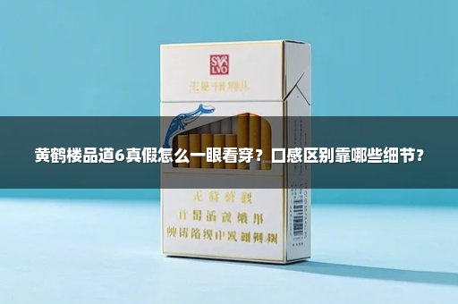 黄鹤楼品道6真假怎么一眼看穿？口感区别靠哪些细节？